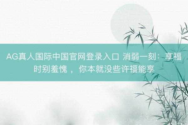 AG真人国际中国官网登录入口 消弱一刻：享福时别羞愧 ，你本就没些许福能享