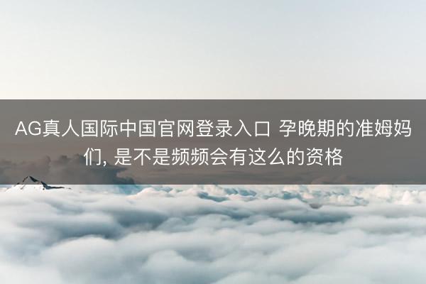 AG真人国际中国官网登录入口 孕晚期的准姆妈们， 是不是频频会有这么的资格