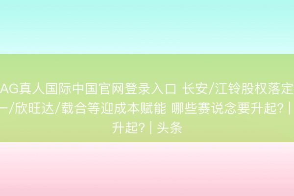 AG真人国际中国官网登录入口 长安/江铃股权落定! 零一/欣旺达/载合等迎成本赋能 哪些赛说念要升起? | 头条