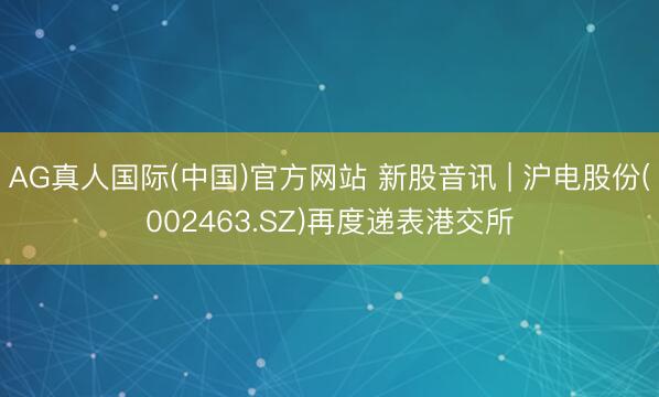 AG真人国际(中国)官方网站 新股音讯 | 沪电股份(002463.SZ)再度递表港交所