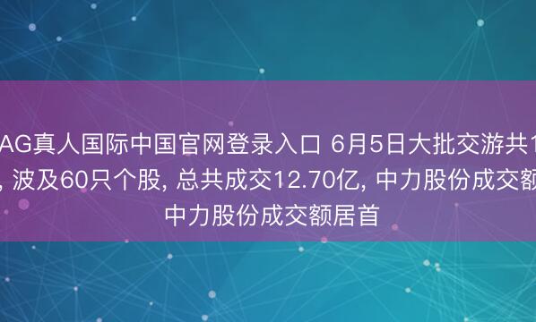 AG真人国际中国官网登录入口 6月5日大批交游共111笔， 波及60只个股， 总共成交12.70亿， 中力股份成交额居首