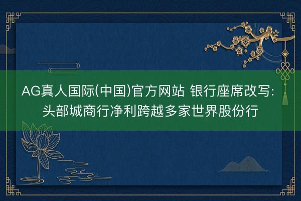 AG真人国际(中国)官方网站 银行座席改写: 头部城商行净利跨越多家世界股份行