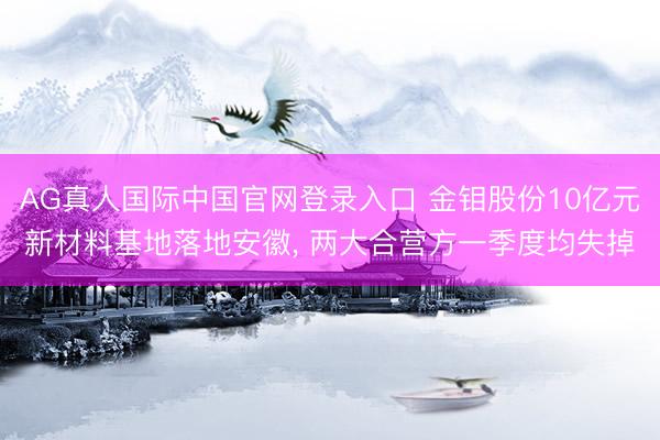 AG真人国际中国官网登录入口 金钼股份10亿元新材料基地落地安徽， 两大合营方一季度均失掉