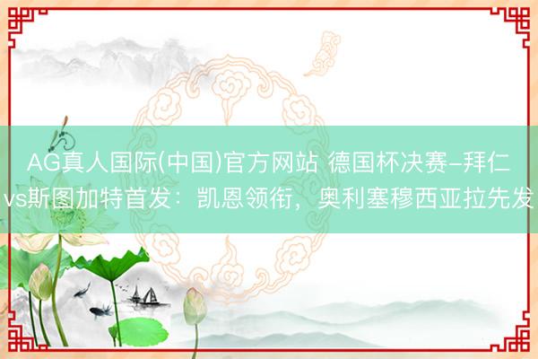 AG真人国际(中国)官方网站 德国杯决赛-拜仁vs斯图加特首发：凯恩领衔，奥利塞穆西亚拉先发