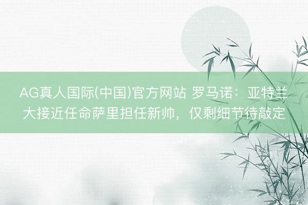 AG真人国际(中国)官方网站 罗马诺：亚特兰大接近任命萨里担任新帅，仅剩细节待敲定