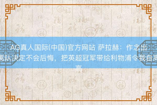 AG真人国际(中国)官方网站 萨拉赫：作念出离队决定不会后悔，把英超冠军带给利物浦令我自高