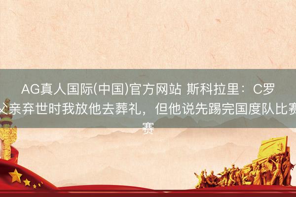AG真人国际(中国)官方网站 斯科拉里：C罗父亲弃世时我放他去葬礼，但他说先踢完国度队比赛
