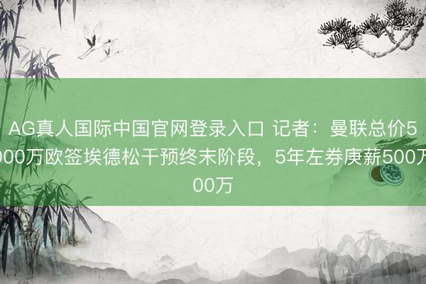 AG真人国际中国官网登录入口 记者：曼联总价5000万欧签埃德松干预终末阶段，5年左券庚薪500万