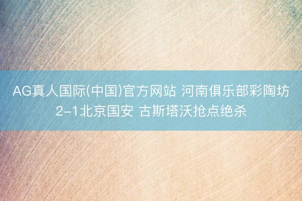 AG真人国际(中国)官方网站 河南俱乐部彩陶坊2-1北京国安 古斯塔沃抢点绝杀