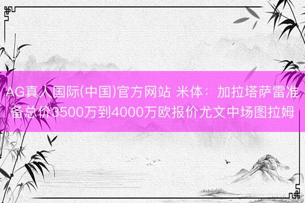 AG真人国际(中国)官方网站 米体：加拉塔萨雷准备总价3500万到4000万欧报价尤文中场图拉姆
