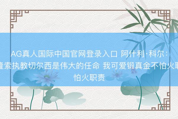 AG真人国际中国官网登录入口 阿什利·科尔：阿隆索执教切尔西是伟大的任命 我可爱锻真金不怕火职责