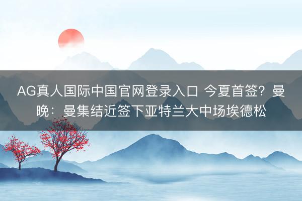 AG真人国际中国官网登录入口 今夏首签？曼晚：曼集结近签下亚特兰大中场埃德松