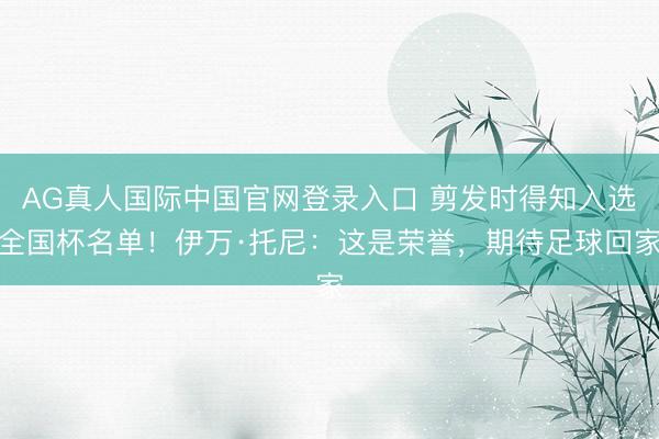 AG真人国际中国官网登录入口 剪发时得知入选全国杯名单！伊万·托尼：这是荣誉，期待足球回家