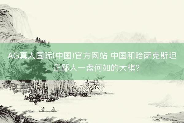 AG真人国际(中国)官方网站 中国和哈萨克斯坦，正鄙人一盘何如的大棋？