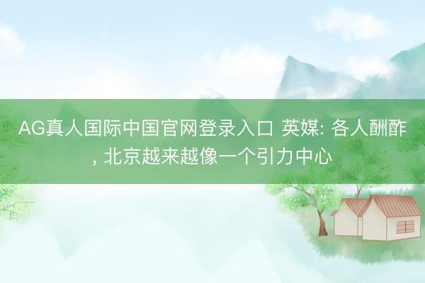 AG真人国际中国官网登录入口 英媒: 各人酬酢, 北京越来越像一个引力中心