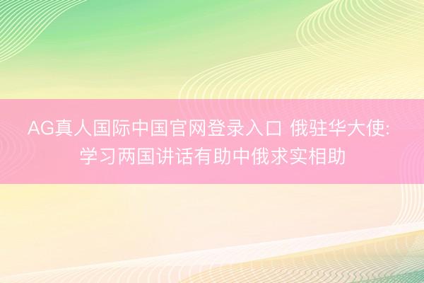 AG真人国际中国官网登录入口 俄驻华大使: 学习两国讲话有助中俄求实相助