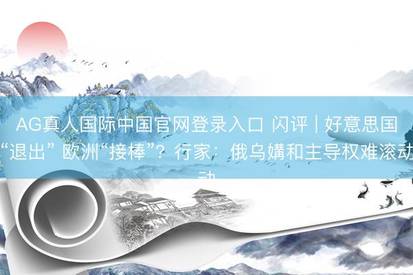 AG真人国际中国官网登录入口 闪评 | 好意思国“退出” 欧洲“接棒”？行家：俄乌媾和主导权难滚动
