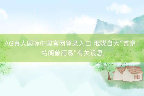 AG真人国际中国官网登录入口 俄媒自大“普京-特朗普简易”有关设思