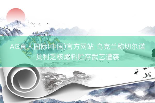 AG真人国际(中国)官方网站 乌克兰称切尔诺贝利乏核燃料贮存武艺遭袭