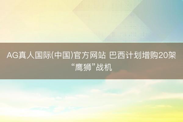 AG真人国际(中国)官方网站 巴西计划增购20架“鹰狮”战机