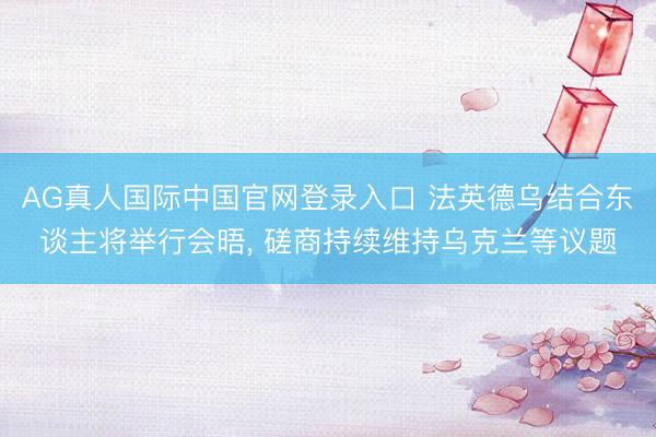 AG真人国际中国官网登录入口 法英德乌结合东谈主将举行会晤， 磋商持续维持乌克兰等议题