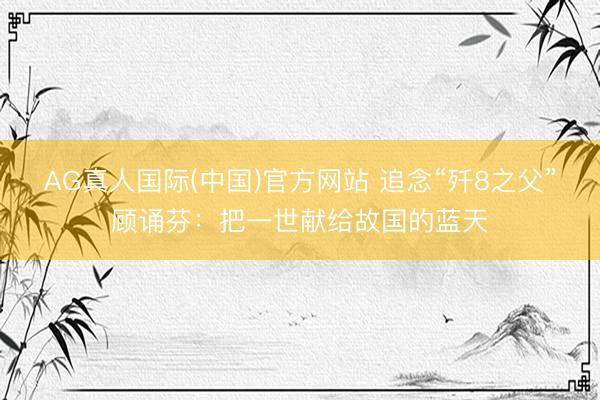AG真人国际(中国)官方网站 追念“歼8之父”顾诵芬：把一世献给故国的蓝天