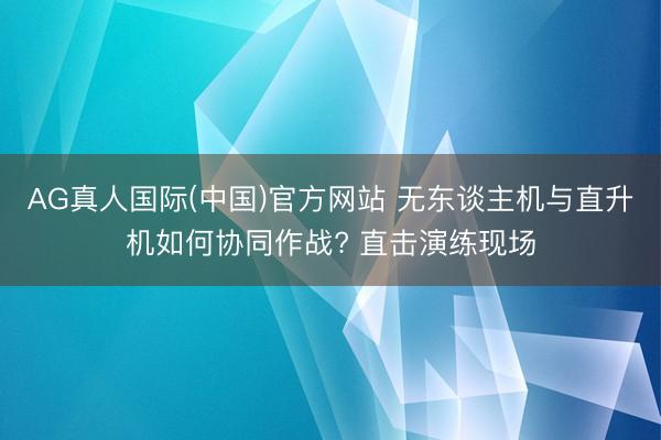 AG真人国际(中国)官方网站 无东谈主机与直升机如何协同作战? 直击演练现场