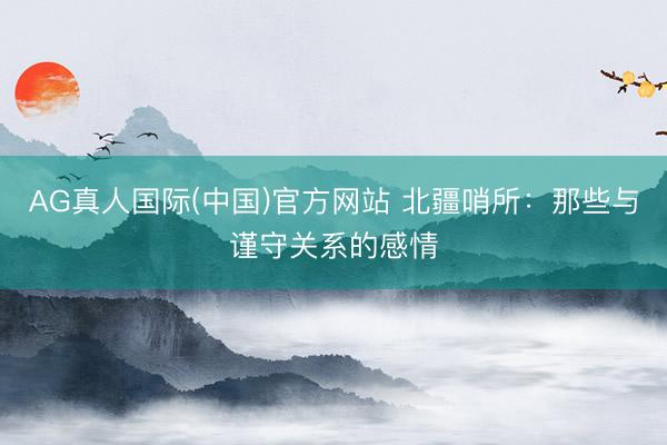 AG真人国际(中国)官方网站 北疆哨所：那些与谨守关系的感情