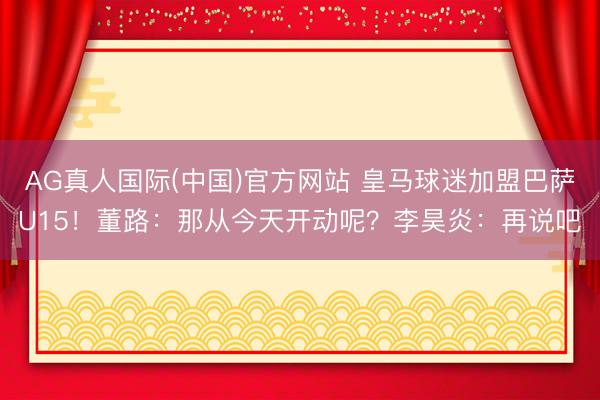 AG真人国际(中国)官方网站 皇马球迷加盟巴萨U15！董路：那从今天开动呢？李昊炎：再说吧
