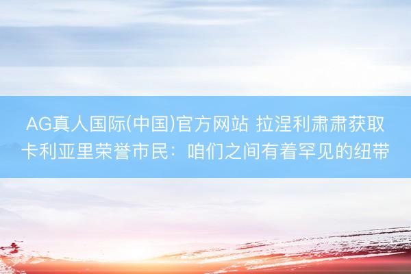 AG真人国际(中国)官方网站 拉涅利肃肃获取卡利亚里荣誉市民：咱们之间有着罕见的纽带