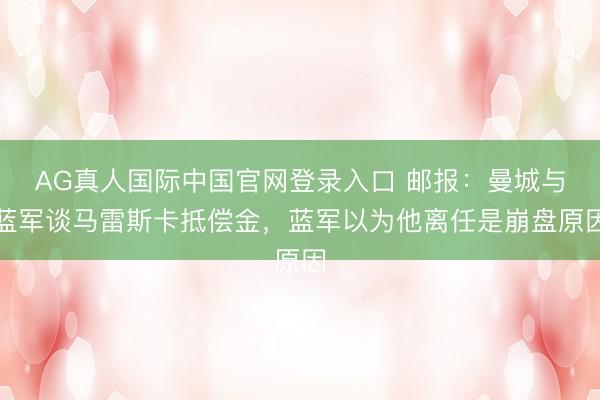 AG真人国际中国官网登录入口 邮报：曼城与蓝军谈马雷斯卡抵偿金，蓝军以为他离任是崩盘原因