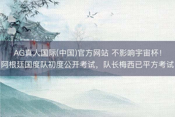 AG真人国际(中国)官方网站 不影响宇宙杯！阿根廷国度队初度公开考试，队长梅西已平方考试