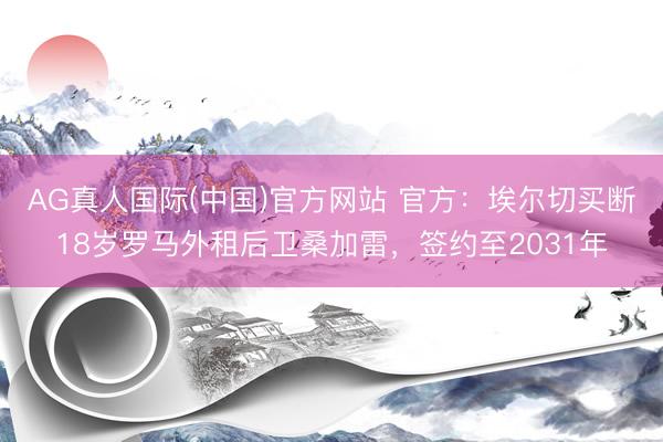 AG真人国际(中国)官方网站 官方：埃尔切买断18岁罗马外租后卫桑加雷，签约至2031年
