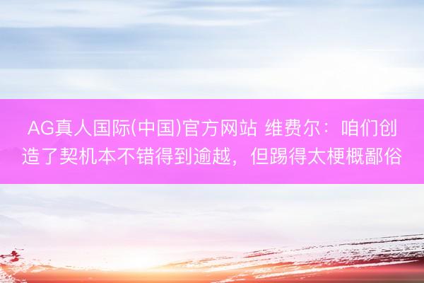 AG真人国际(中国)官方网站 维费尔：咱们创造了契机本不错得到逾越，但踢得太梗概鄙俗