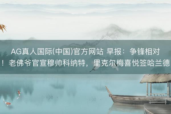 AG真人国际(中国)官方网站 早报：争锋相对！老佛爷官宣穆帅科纳特，里克尔梅喜悦签哈兰德
