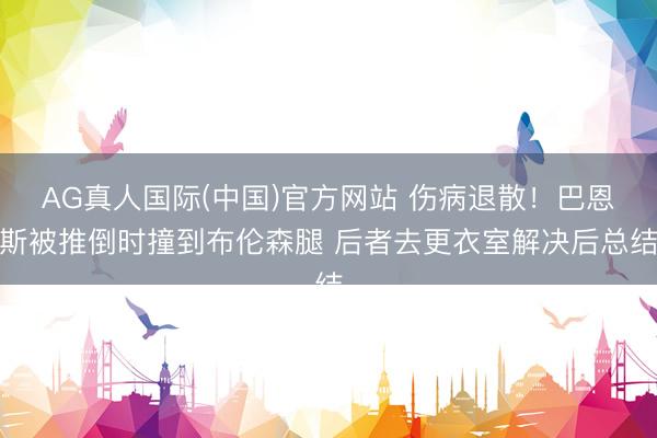 AG真人国际(中国)官方网站 伤病退散！巴恩斯被推倒时撞到布伦森腿 后者去更衣室解决后总结