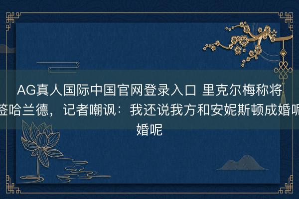 AG真人国际中国官网登录入口 里克尔梅称将签哈兰德，记者嘲讽：我还说我方和安妮斯顿成婚呢