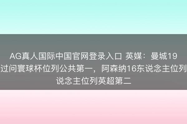 AG真人国际中国官网登录入口 英媒：曼城19东说念主过问寰球杯位列公共第一，阿森纳16东说念主位列英超第二