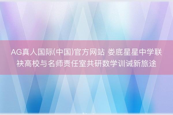 AG真人国际(中国)官方网站 娄底星星中学联袂高校与名师责任室共研数学训诫新旅途