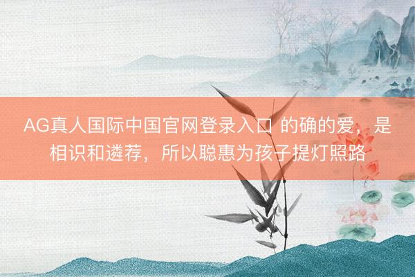 AG真人国际中国官网登录入口 的确的爱，是相识和遴荐，所以聪惠为孩子提灯照路