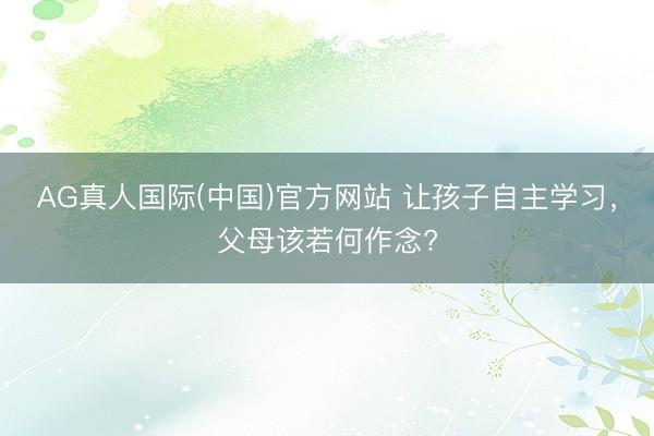 AG真人国际(中国)官方网站 让孩子自主学习,父母该若何作念?