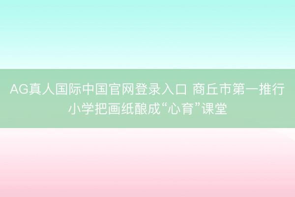 AG真人国际中国官网登录入口 商丘市第一推行小学把画纸酿成“心育”课堂