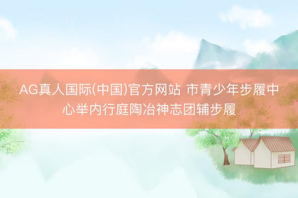 AG真人国际(中国)官方网站 市青少年步履中心举内行庭陶冶神志团辅步履