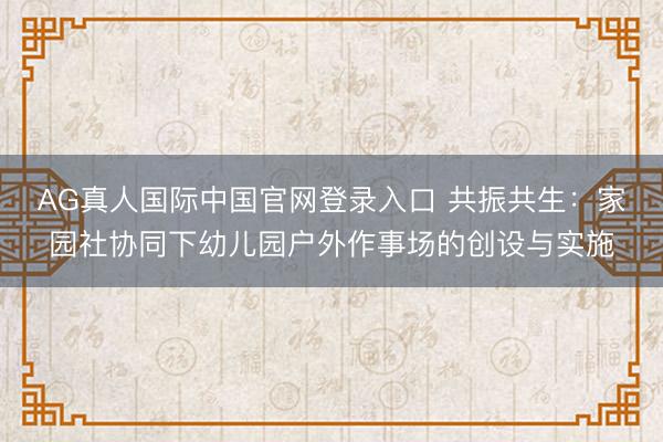 AG真人国际中国官网登录入口 共振共生：家园社协同下幼儿园户外作事场的创设与实施