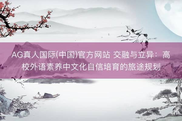 AG真人国际(中国)官方网站 交融与立异:高校外语素养中文化自信培育的旅途规划
