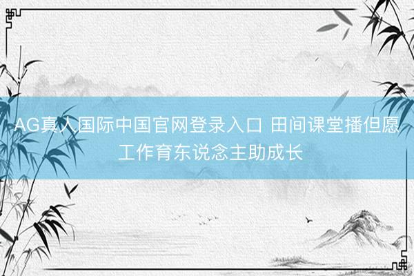 AG真人国际中国官网登录入口 田间课堂播但愿 工作育东说念主助成长