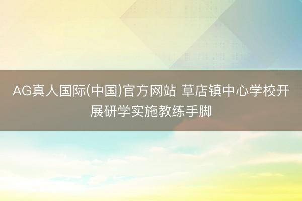 AG真人国际(中国)官方网站 草店镇中心学校开展研学实施教练手脚