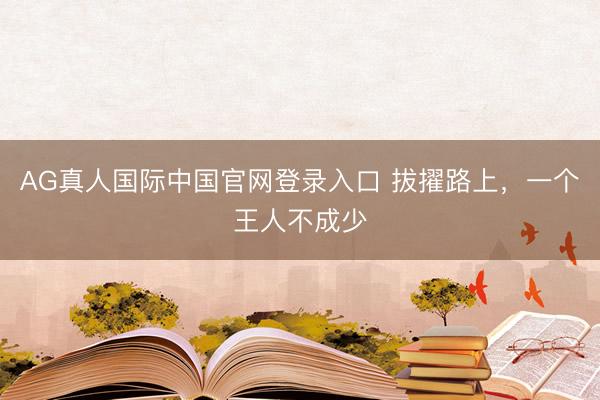 AG真人国际中国官网登录入口 拔擢路上，一个王人不成少