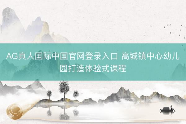 AG真人国际中国官网登录入口 高城镇中心幼儿园打造体验式课程