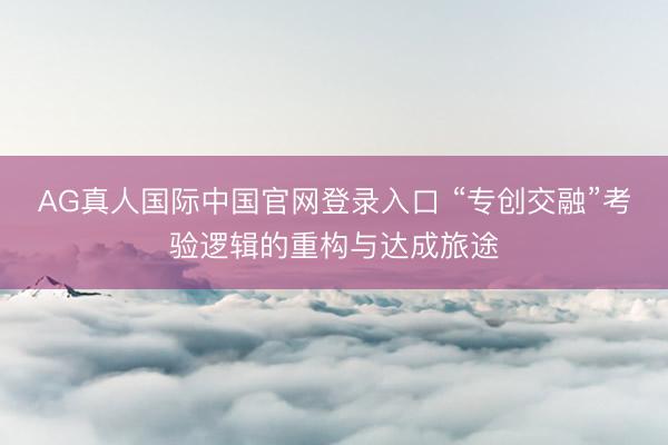 AG真人国际中国官网登录入口 “专创交融”考验逻辑的重构与达成旅途